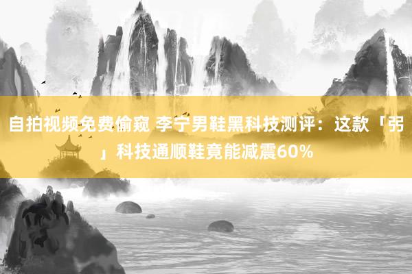 自拍视频免费偷窥 李宁男鞋黑科技测评：这款「弜」科技通顺鞋竟能减震60%