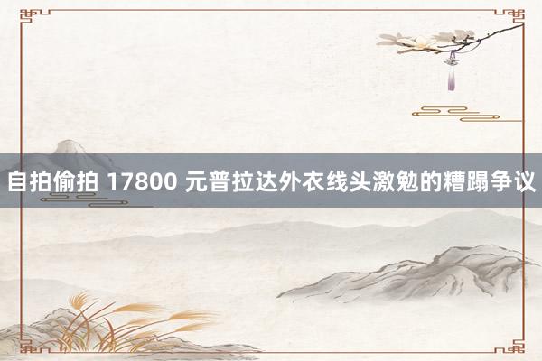 自拍偷拍 17800 元普拉达外衣线头激勉的糟蹋争议
