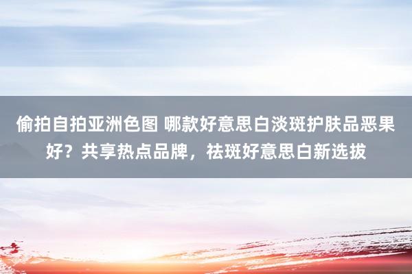 偷拍自拍亚洲色图 哪款好意思白淡斑护肤品恶果好？共享热点品牌，祛斑好意思白新选拔