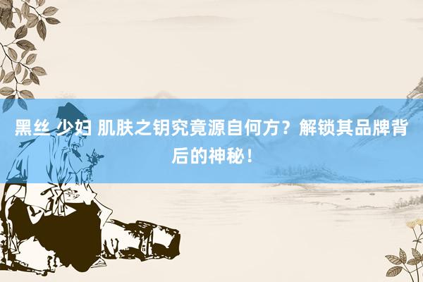 黑丝 少妇 肌肤之钥究竟源自何方？解锁其品牌背后的神秘！