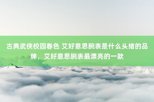 古典武侠校园春色 艾好意思腕表是什么头绪的品牌，艾好意思腕表最漂亮的一款