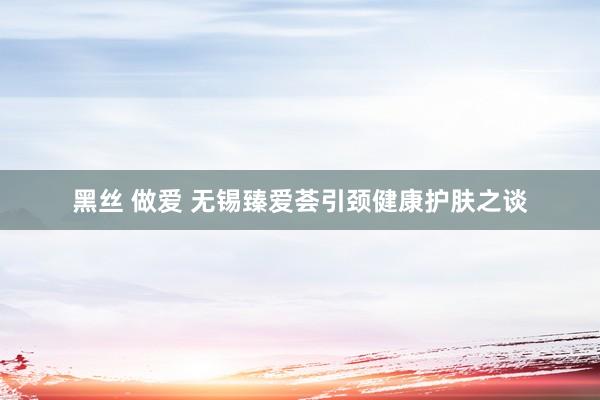 黑丝 做爱 无锡臻爱荟引颈健康护肤之谈