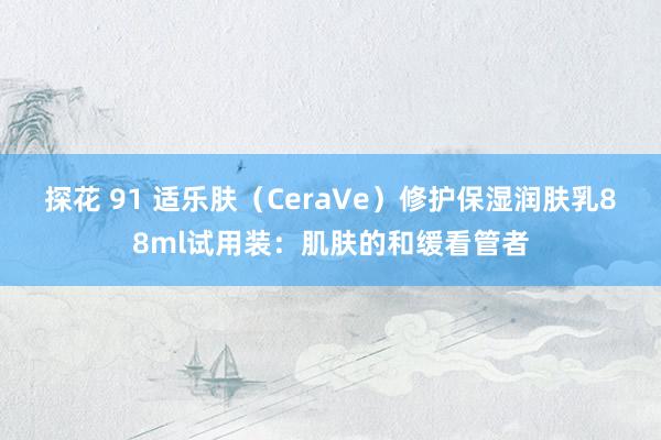 探花 91 适乐肤（CeraVe）修护保湿润肤乳88ml试用装：肌肤的和缓看管者