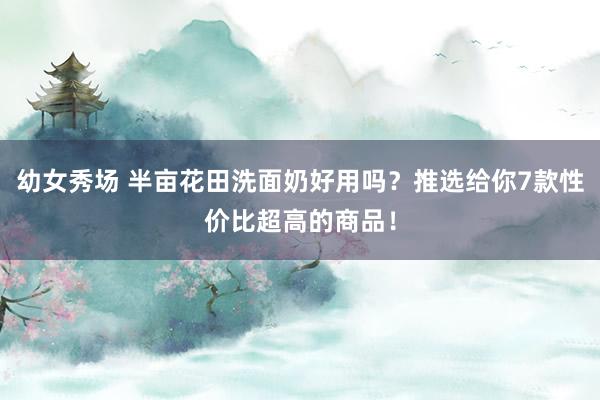 幼女秀场 半亩花田洗面奶好用吗？推选给你7款性价比超高的商品！
