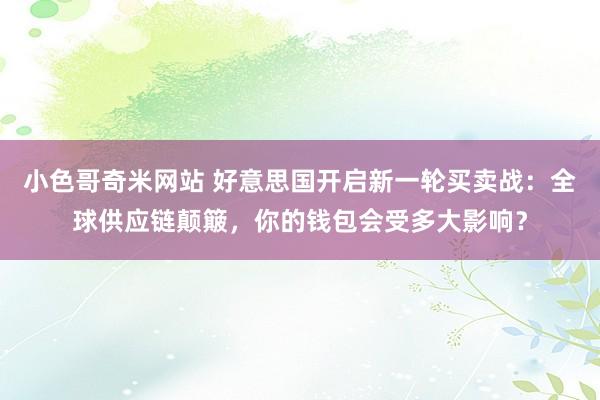 小色哥奇米网站 好意思国开启新一轮买卖战：全球供应链颠簸，你的钱包会受多大影响？
