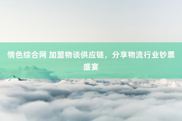 情色综合网 加盟物谈供应链，分享物流行业钞票盛宴