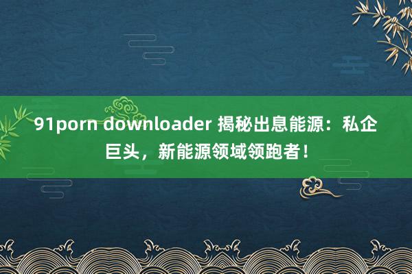 91porn downloader 揭秘出息能源：私企巨头，新能源领域领跑者！