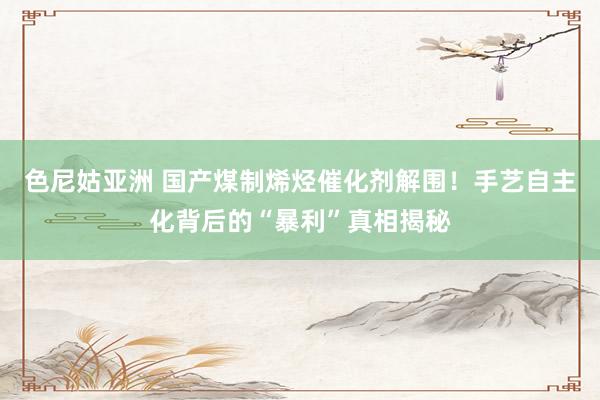 色尼姑亚洲 国产煤制烯烃催化剂解围！手艺自主化背后的“暴利”真相揭秘