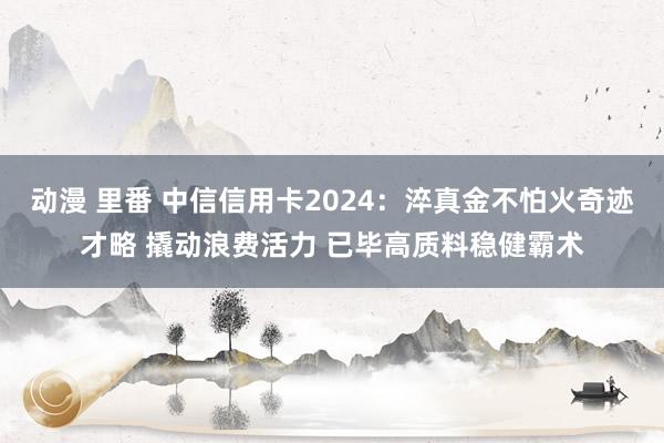 动漫 里番 中信信用卡2024：淬真金不怕火奇迹才略 撬动浪费活力 已毕高质料稳健霸术