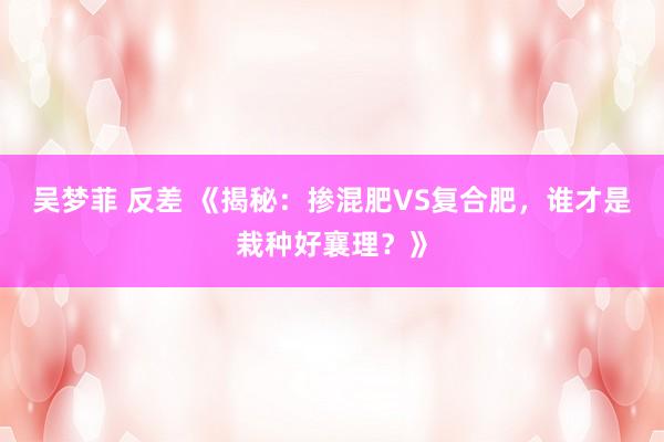 吴梦菲 反差 《揭秘：掺混肥VS复合肥，谁才是栽种好襄理？》