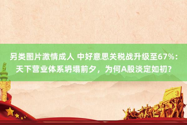 另类图片激情成人 中好意思关税战升级至67%：天下营业体系坍塌前夕，为何A股淡定如初？