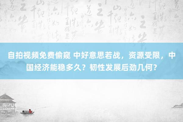 自拍视频免费偷窥 中好意思若战，资源受限，中国经济能稳多久？韧性发展后劲几何？