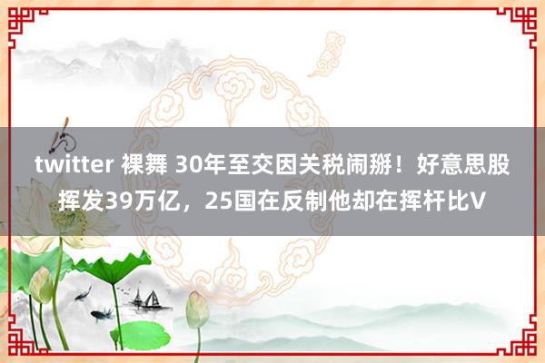 twitter 裸舞 30年至交因关税闹掰！好意思股挥发39万亿，25国在反制他却在挥杆比V