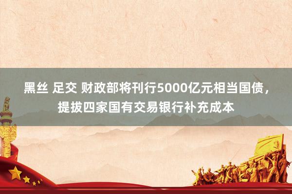 黑丝 足交 财政部将刊行5000亿元相当国债，提拔四家国有交易银行补充成本