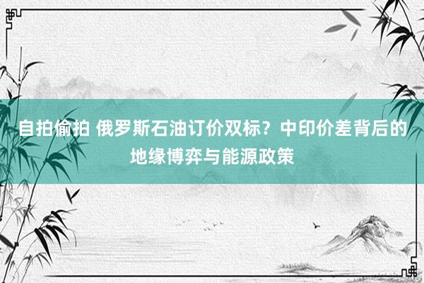 自拍偷拍 俄罗斯石油订价双标？中印价差背后的地缘博弈与能源政策