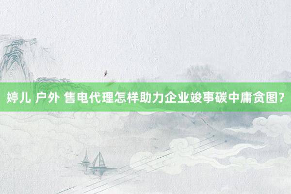 婷儿 户外 售电代理怎样助力企业竣事碳中庸贪图？