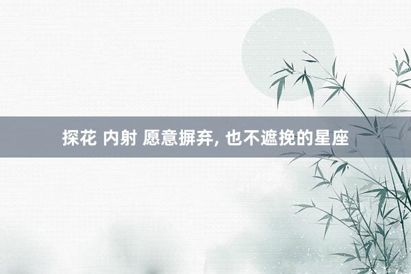 探花 内射 愿意摒弃, 也不遮挽的星座