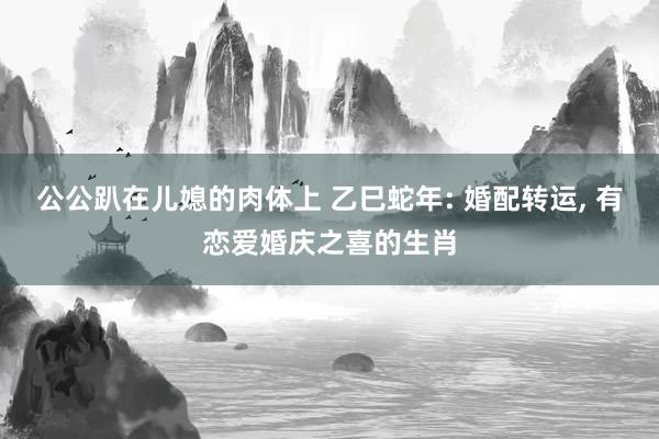 公公趴在儿媳的肉体上 乙巳蛇年: 婚配转运, 有恋爱婚庆之喜的生肖