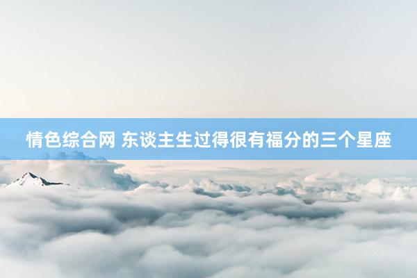 情色综合网 东谈主生过得很有福分的三个星座