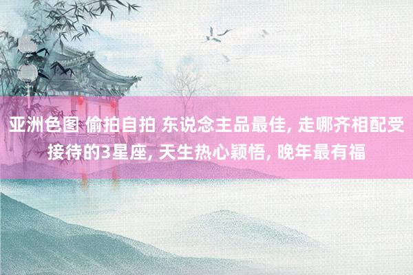 亚洲色图 偷拍自拍 东说念主品最佳, 走哪齐相配受接待的3星座, 天生热心颖悟, 晚年最有福