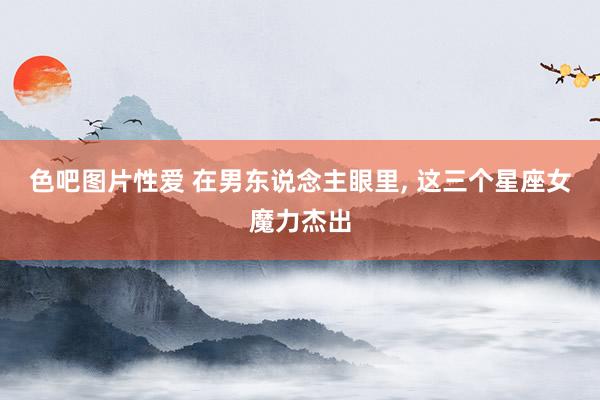 色吧图片性爱 在男东说念主眼里, 这三个星座女魔力杰出