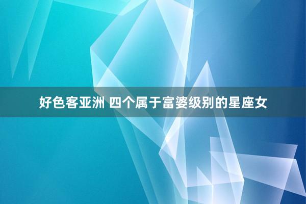 好色客亚洲 四个属于富婆级别的星座女