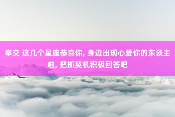 拳交 这几个星座恭喜你, 身边出现心爱你的东谈主啦, 把抓契机积极回答吧