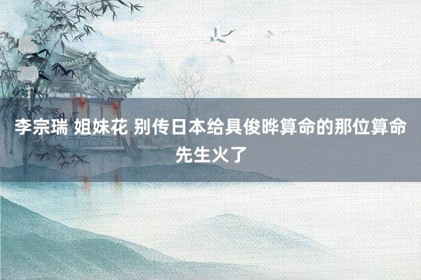 李宗瑞 姐妹花 别传日本给具俊晔算命的那位算命先生火了