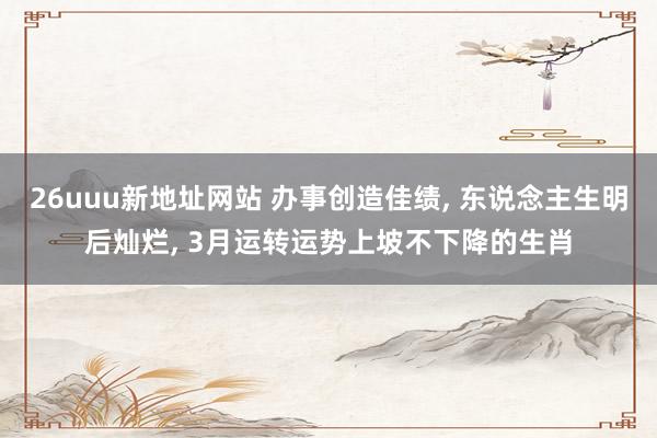 26uuu新地址网站 办事创造佳绩, 东说念主生明后灿烂, 3月运转运势上坡不下降的生肖