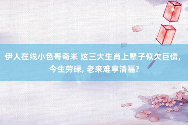 伊人在线小色哥奇米 这三大生肖上辈子似欠巨债, 今生劳碌, 老来难享清福?