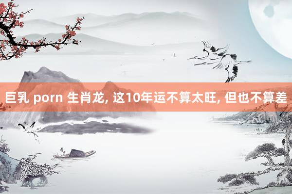 巨乳 porn 生肖龙, 这10年运不算太旺, 但也不算差
