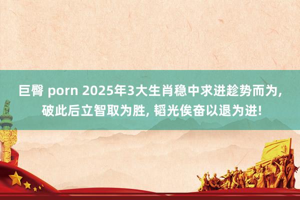 巨臀 porn 2025年3大生肖稳中求进趁势而为, 破此后立智取为胜, 韬光俟奋以退为进!