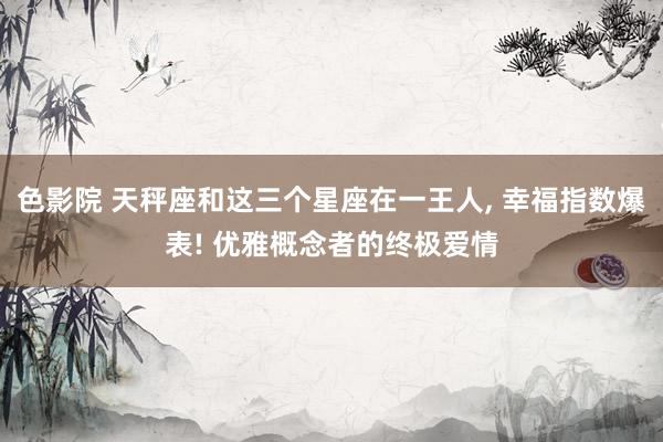 色影院 天秤座和这三个星座在一王人, 幸福指数爆表! 优雅概念者的终极爱情