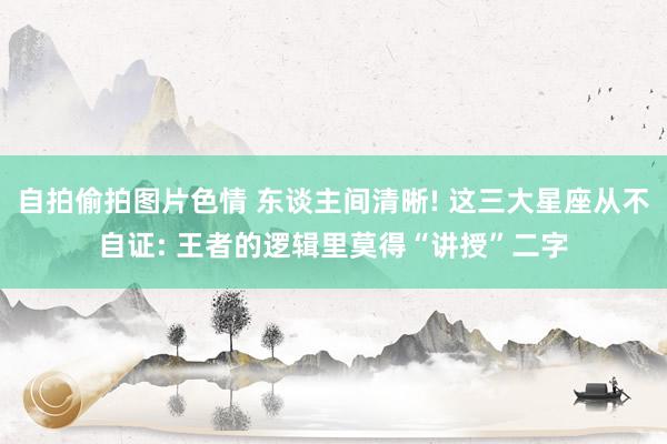 自拍偷拍图片色情 东谈主间清晰! 这三大星座从不自证: 王者的逻辑里莫得“讲授”二字