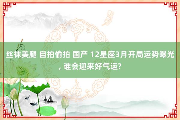 丝袜美腿 自拍偷拍 国产 12星座3月开局运势曝光, 谁会迎来好气运?