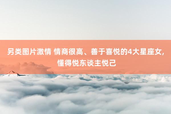 另类图片激情 情商很高、善于喜悦的4大星座女, 懂得悦东谈主悦己