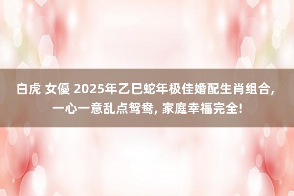 白虎 女優 2025年乙巳蛇年极佳婚配生肖组合, 一心一意乱点鸳鸯, 家庭幸福完全!