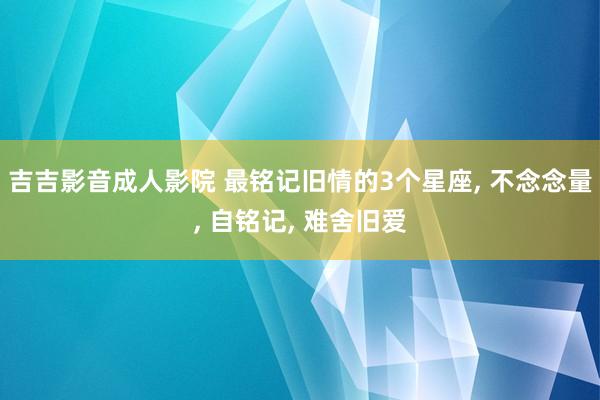 吉吉影音成人影院 最铭记旧情的3个星座, 不念念量, 自铭记, 难舍旧爱