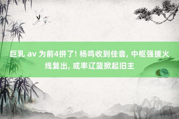 巨乳 av 为前4拼了! 杨鸣收到佳音, 中枢强援火线复出, 或率辽篮掀起旧主