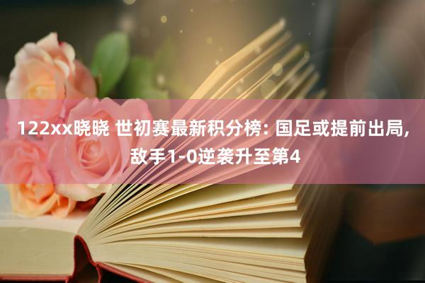 122xx晓晓 世初赛最新积分榜: 国足或提前出局, 敌手1-0逆袭升至第4