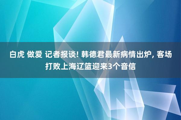 白虎 做爱 记者报谈! 韩德君最新病情出炉, 客场打败上海辽篮迎来3个音信