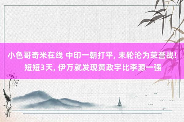 小色哥奇米在线 中印一朝打平, 末轮沦为荣誉战! 短短3天, 伊万就发现黄政宇比李源一强