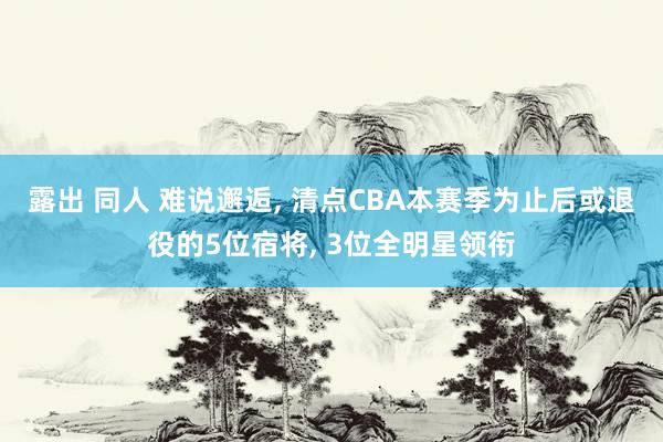 露出 同人 难说邂逅, 清点CBA本赛季为止后或退役的5位宿将, 3位全明星领衔