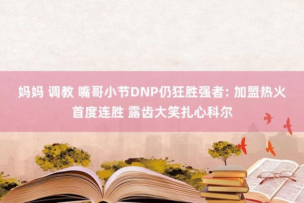 妈妈 调教 嘴哥小节DNP仍狂胜强者: 加盟热火首度连胜 露齿大笑扎心科尔