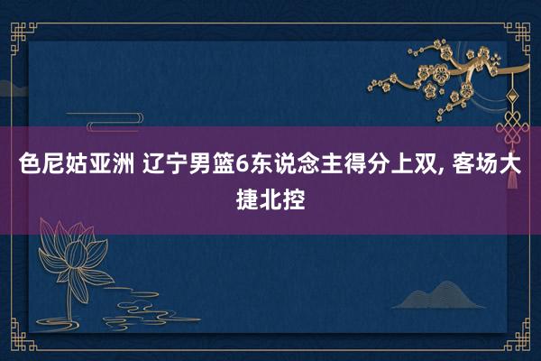 色尼姑亚洲 辽宁男篮6东说念主得分上双, 客场大捷北控