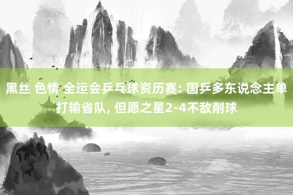 黑丝 色情 全运会乒乓球资历赛: 国乒多东说念主单打输省队, 但愿之星2-4不敌削球