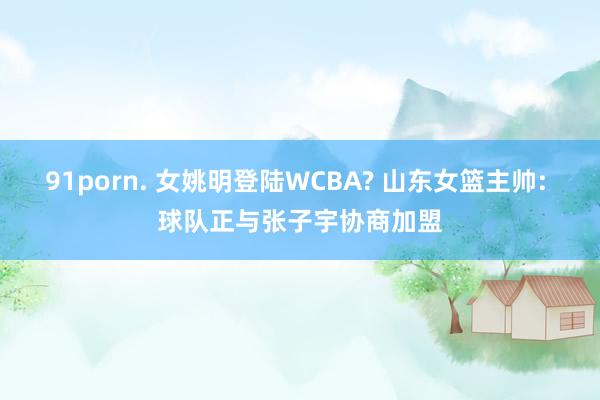 91porn. 女姚明登陆WCBA? 山东女篮主帅: 球队正与张子宇协商加盟
