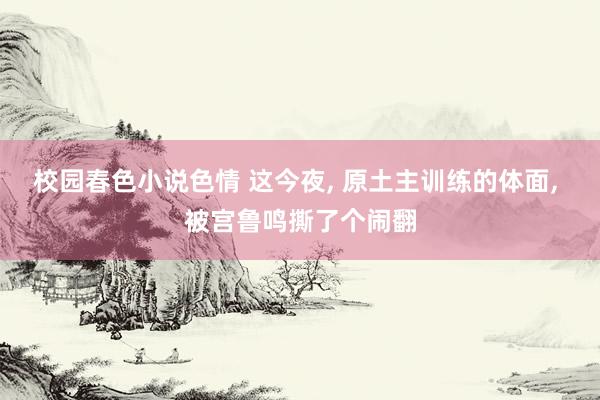 校园春色小说色情 这今夜, 原土主训练的体面, 被宫鲁鸣撕了个闹翻