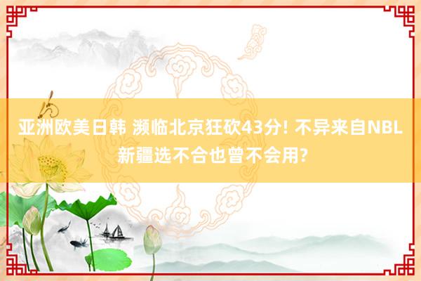 亚洲欧美日韩 濒临北京狂砍43分! 不异来自NBL 新疆选不合也曾不会用?