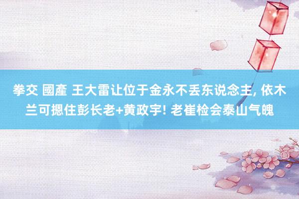 拳交 國產 王大雷让位于金永不丢东说念主, 依木兰可摁住彭长老+黄政宇! 老崔检会泰山气魄